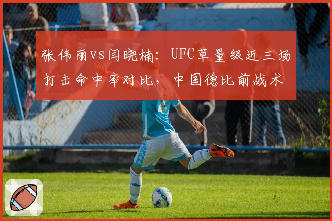 张伟丽vs闫晓楠:UFC草量级近三场打击命中率对比,中国德比前战术风格碰撞分析