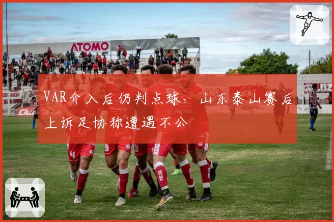 VAR介入后仍判点球,山东泰山赛后上诉足协称遭遇不公