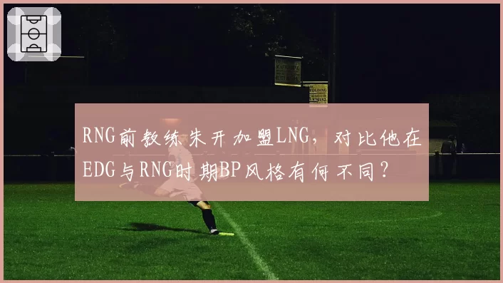 RNG前教练朱开加盟LNG,对比他在EDG与RNG时期BP风格有何不同?