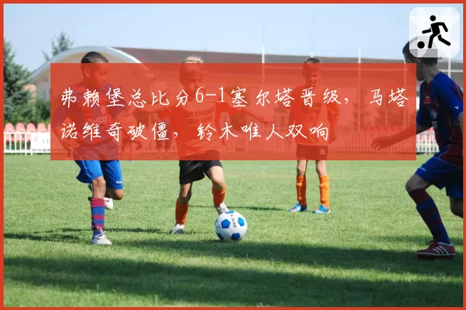 弗赖堡总比分6-1塞尔塔晋级，马塔诺维奇破僵，铃木唯人双响