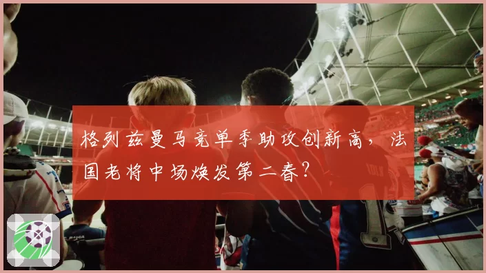 格列兹曼马竞单季助攻创新高，法国老将中场焕发第二春？