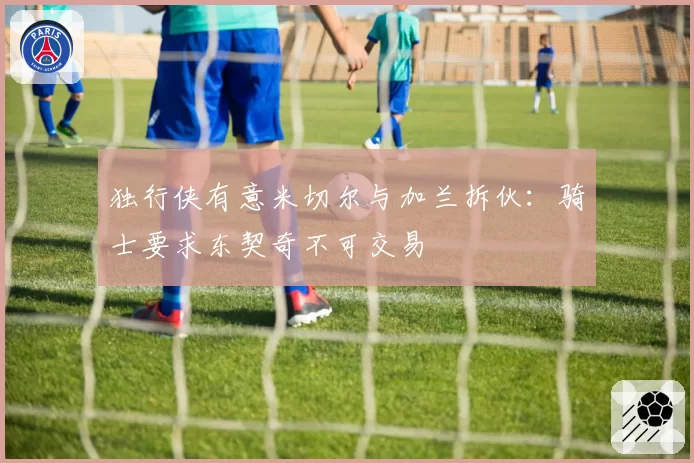 独行侠有意米切尔与加兰拆伙:骑士要求东契奇不可交易
