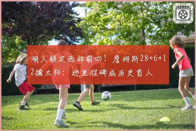 湖人锁定西部前四！詹姆斯28+6+12擒太阳：迎里程碑成历史首人