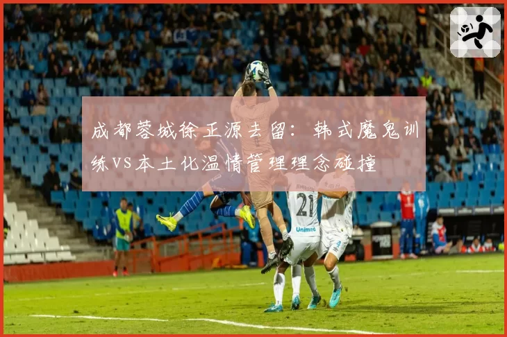 成都蓉城徐正源去留:韩式魔鬼训练vs本土化温情管理理念碰撞