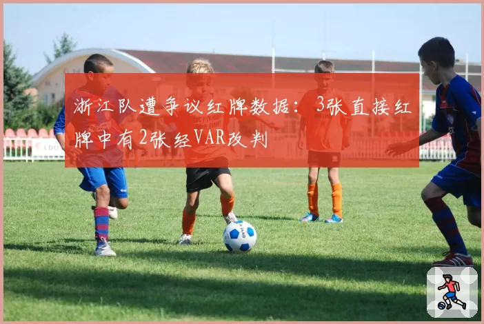 浙江队遭争议红牌数据:3张直接红牌中有2张经VAR改判