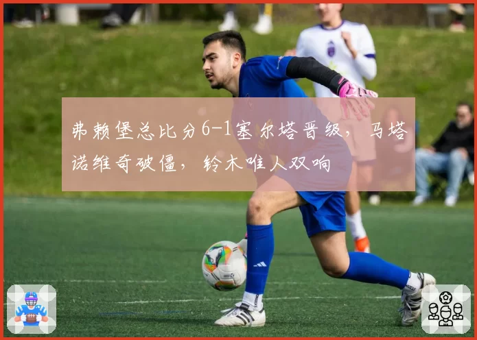 弗赖堡总比分6-1塞尔塔晋级，马塔诺维奇破僵，铃木唯人双响