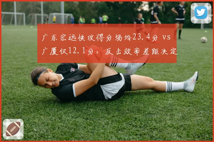 广东宏远快攻得分场均23.4分 vs 广厦仅12.1分，反击效率差距决定系列赛走势