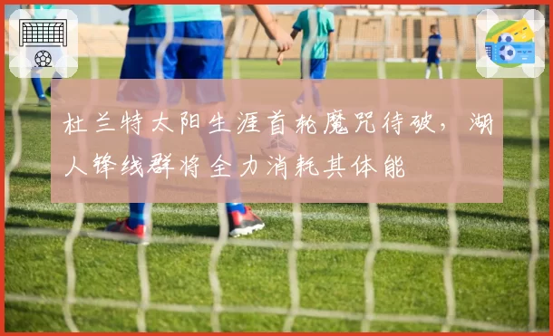 杜兰特太阳生涯首轮魔咒待破,湖人锋线群将全力消耗其体能