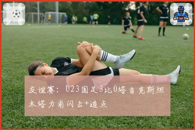 友谊赛:U23国足3比0塔吉克斯坦 木塔力甫闪击+造点