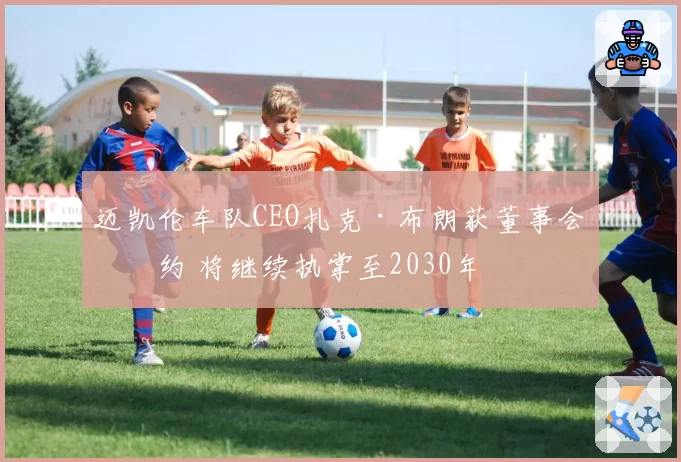 迈凯伦车队CEO扎克·布朗获董事会续约 将继续执掌至2030年