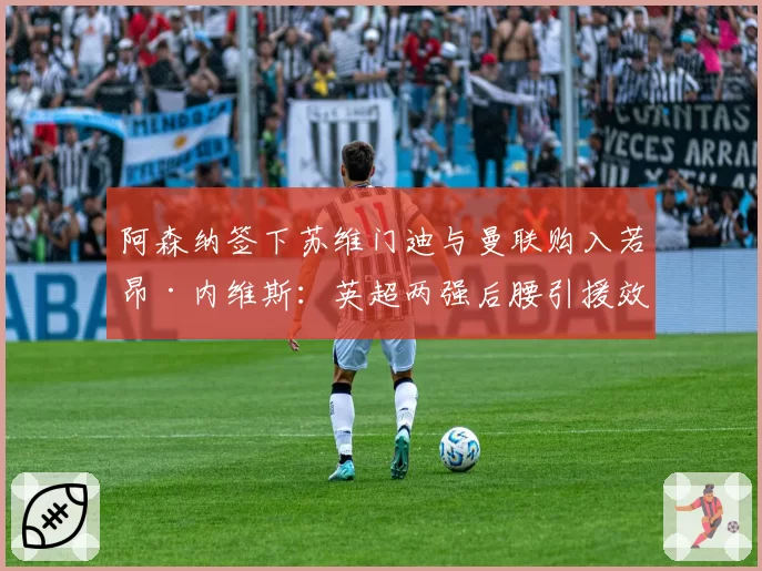 阿森纳签下苏维门迪与曼联购入若昂·内维斯:英超两强后腰引援效果初显对比