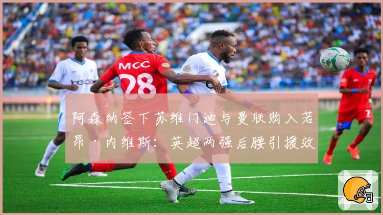 阿森纳签下苏维门迪与曼联购入若昂·内维斯:英超两强后腰引援效果初显对比