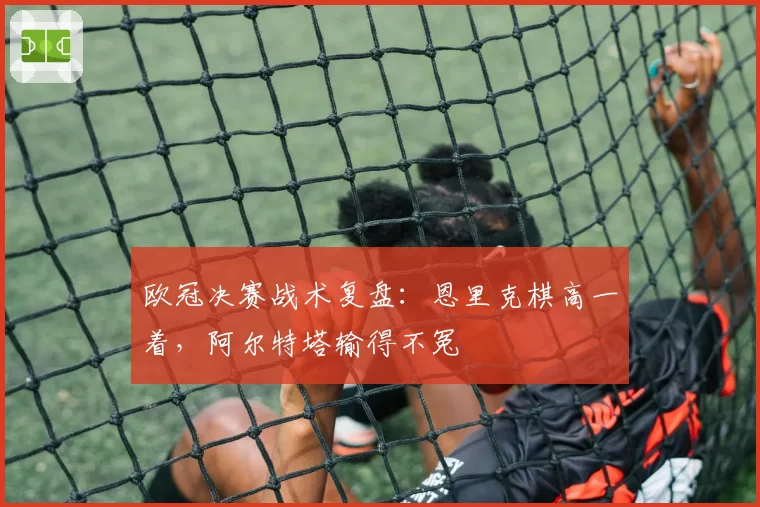 欧冠决赛战术复盘:恩里克棋高一着,阿尔特塔输得不冤