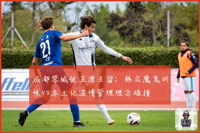 成都蓉城徐正源去留:韩式魔鬼训练vs本土化温情管理理念碰撞