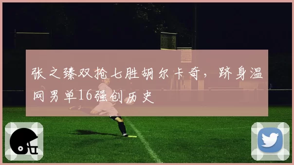 张之臻双抢七胜胡尔卡奇，跻身温网男单16强创历史