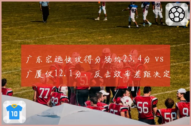 广东宏远快攻得分场均23.4分 vs 广厦仅12.1分，反击效率差距决定系列赛走势