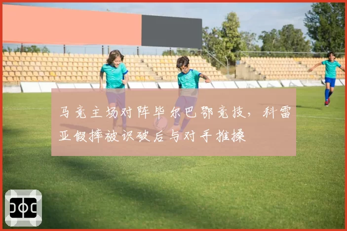 马竞主场对阵毕尔巴鄂竞技,科雷亚假摔被识破后与对手推搡