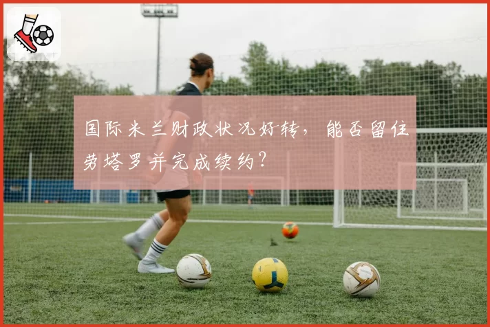 国际米兰财政状况好转,能否留住劳塔罗并完成续约?