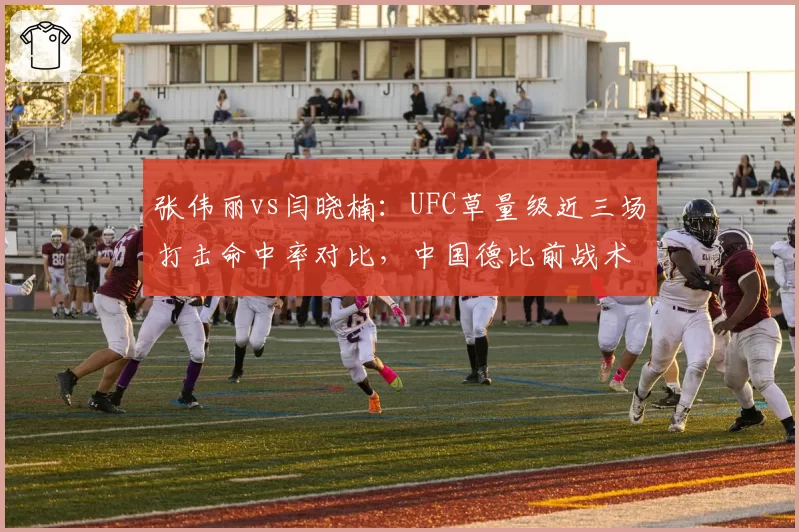 张伟丽vs闫晓楠:UFC草量级近三场打击命中率对比,中国德比前战术风格碰撞分析