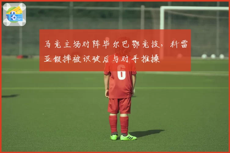 马竞主场对阵毕尔巴鄂竞技,科雷亚假摔被识破后与对手推搡