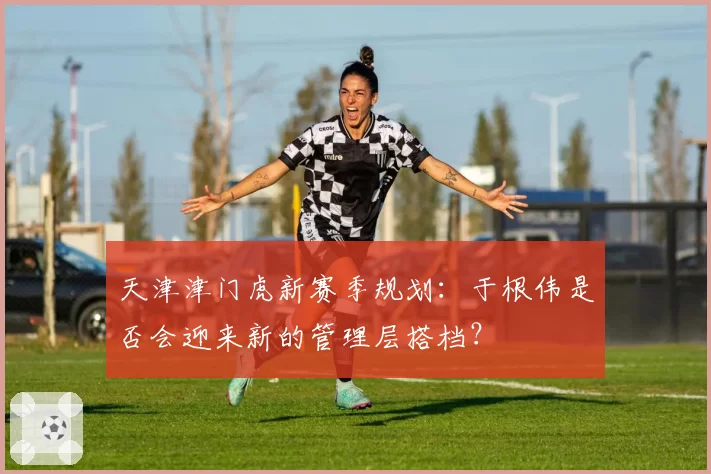 天津津门虎新赛季规划：于根伟是否会迎来新的管理层搭档？