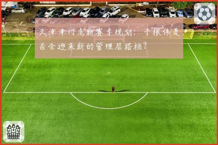 天津津门虎新赛季规划：于根伟是否会迎来新的管理层搭档？