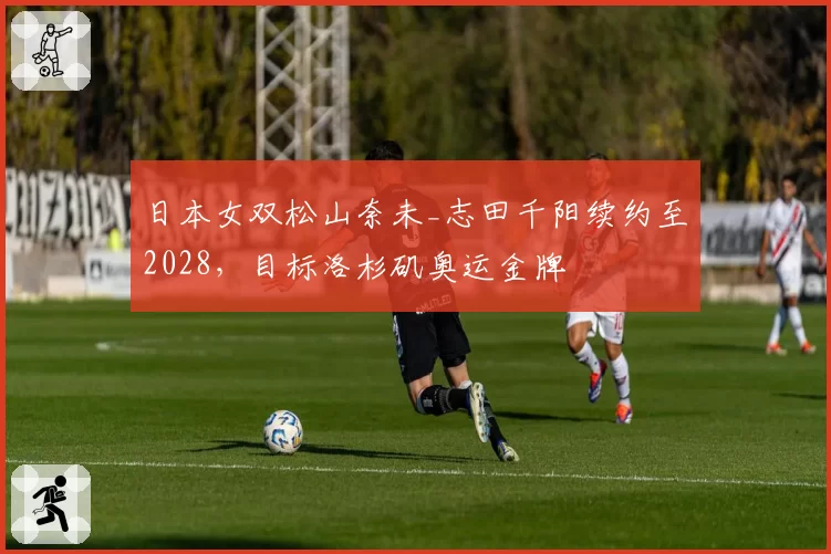日本女双松山奈未_志田千阳续约至2028,目标洛杉矶奥运金牌