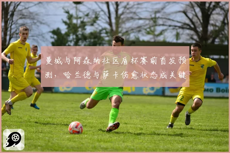 曼城与阿森纳社区盾杯赛前首发预测，哈兰德与萨卡伤愈状态成关键