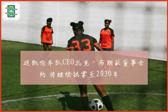 迈凯伦车队CEO扎克·布朗获董事会续约 将继续执掌至2030年