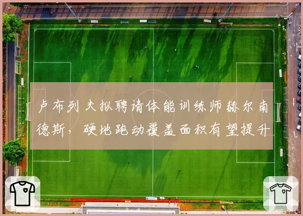 卢布列夫拟聘请体能训练师赫尔南德斯,硬地跑动覆盖面积有望提升30%