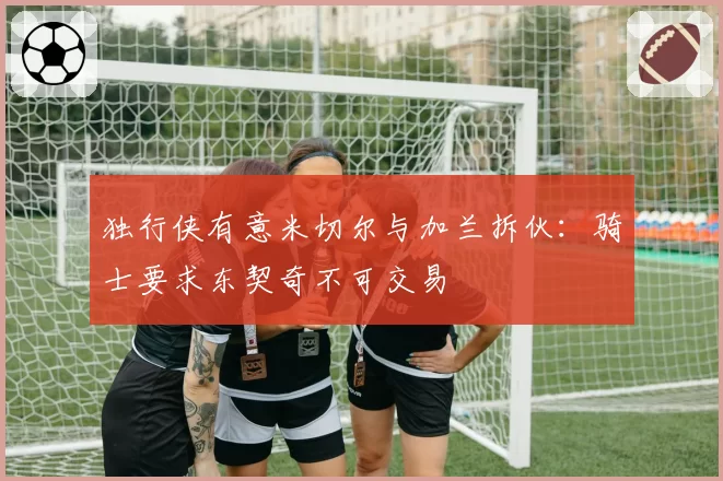 独行侠有意米切尔与加兰拆伙:骑士要求东契奇不可交易